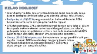 • seluruh peserta didik belajar secara bersama-sama dalam satu kelas.
Saat ini terdapat sembilan kelas yang diseting sebagai kelas inklusif.
• Budiyanto, et.all (2013) yang menyatakan bahwa di kelas ini PDBK
belajar bersama-sama dengan peserta didik regular
• GPK dan pembantu GPK akan berkolaborasi dengan guru kelas di dalam
kelas pada waktu-waktu tertentu sesuai dengan ketentuan sekolah,
yaitu pada pelajaran-pelajaran tertentu dan pada saat mendekati UTS
(ujian tengah semester) ataupun UAS (ujian akhir semester).
• Choate (2013:39) berpendapat bahwa semua tenaga pendidik baik guru
regular maupun GPK harus berbagi tanggung jawab dalam
mengakomadasi kebutuhan pembelajaran baik untuk
siswa dengan dan tanpa disabilitas.
 