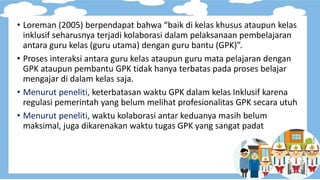 • Loreman (2005) berpendapat bahwa “baik di kelas khusus ataupun kelas
inklusif seharusnya terjadi kolaborasi dalam pelaksanaan pembelajaran
antara guru kelas (guru utama) dengan guru bantu (GPK)”.
• Proses interaksi antara guru kelas ataupun guru mata pelajaran dengan
GPK ataupun pembantu GPK tidak hanya terbatas pada proses belajar
mengajar di dalam kelas saja.
• Menurut peneliti, keterbatasan waktu GPK dalam kelas Inklusif karena
regulasi pemerintah yang belum melihat profesionalitas GPK secara utuh
• Menurut peneliti, waktu kolaborasi antar keduanya masih belum
maksimal, juga dikarenakan waktu tugas GPK yang sangat padat
 