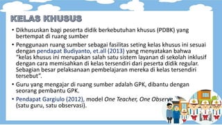 • Dikhususkan bagi peserta didik berkebutuhan khusus (PDBK) yang
bertempat di ruang sumber
• Penggunaan ruang sumber sebagai fasilitas seting kelas khusus ini sesuai
dengan pendapat Budiyanto, et.all (2013) yang menyatakan bahwa
“kelas khusus ini merupakan salah satu sistem layanan di sekolah inklusif
dengan cara memisahkan di kelas tersendiri dari peserta didik regular.
Sebagian besar pelaksanaan pembelajaran mereka di kelas tersendiri
tersebut”.
• Guru yang mengajar di ruang sumber adalah GPK, dibantu dengan
seorang pembantu GPK.
• Pendapat Gargiulo (2012), model One Teacher, One Observe
(satu guru, satu observasi).
 