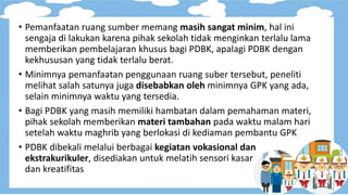 • Pemanfaatan ruang sumber memang masih sangat minim, hal ini
sengaja di lakukan karena pihak sekolah tidak menginkan terlalu lama
memberikan pembelajaran khusus bagi PDBK, apalagi PDBK dengan
kekhususan yang tidak terlalu berat.
• Minimnya pemanfaatan penggunaan ruang suber tersebut, peneliti
melihat salah satunya juga disebabkan oleh minimnya GPK yang ada,
selain minimnya waktu yang tersedia.
• Bagi PDBK yang masih memiliki hambatan dalam pemahaman materi,
pihak sekolah memberikan materi tambahan pada waktu malam hari
setelah waktu maghrib yang berlokasi di kediaman pembantu GPK
• PDBK dibekali melalui berbagai kegiatan vokasional dan
ekstrakurikuler, disediakan untuk melatih sensori kasar
dan kreatifitas
 