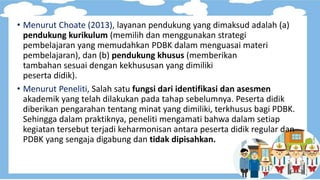 • Menurut Choate (2013), layanan pendukung yang dimaksud adalah (a)
pendukung kurikulum (memilih dan menggunakan strategi
pembelajaran yang memudahkan PDBK dalam menguasai materi
pembelajaran), dan (b) pendukung khusus (memberikan
tambahan sesuai dengan kekhususan yang dimiliki
peserta didik).
• Menurut Peneliti, Salah satu fungsi dari identifikasi dan asesmen
akademik yang telah dilakukan pada tahap sebelumnya. Peserta didik
diberikan pengarahan tentang minat yang dimiliki, terkhusus bagi PDBK.
Sehingga dalam praktiknya, peneliti mengamati bahwa dalam setiap
kegiatan tersebut terjadi keharmonisan antara peserta didik regular dan
PDBK yang sengaja digabung dan tidak dipisahkan.
 