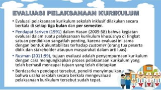 • Evaluasi pelaksanaan kurikulum sekolah inklusif dilakukan secara
berkala di setiap tiga bulan dan per semester.
• Pendapat Scriven (1991) dalam Hasan (2009:58) bahwa kegiatan
evaluasi dalam suatu pelaksanaan kurikulum khususnya di tingkat
satuan pendidikan sangatlah penting, karena evaluasi ini sama
dengan bentuk akuntabilitas terhadap customer (orang tua peserta
didik dan stakeholder ataupun masyarakat dalam arti luas).
• Rusman (2011:99), tujuan evaluasi adalah penyempurnaan kurikulum
dengan cara mengungkapkan proses pelaksanaan kurikulum yang
telah berhasil mencapai tujuan yang telah ditetapkan
• Berdasarkan pendapat tersebut, peneliti menyimpulkan
bahwa usaha sekolah secara berkala mengevaluasi
pelaksanaan kurikulum tersebut sudah tepat.
 
