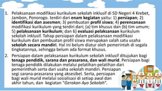 1. Pelaksanaan modifikasi kurikulum sekolah inklusif di SD Negeri 4 Krebet,
Jambon, Ponorogo. terdiri dari enam kegiatan yaitu: 1) persiapan; 2)
identifikasi dan asesmen; 3) pembuatan profil siswa; 4) perencanaan
modifikasi kurikulum yang terdiri dari; (a) tim khusus dan (b) tim umum;
5) pelaksanaan kurikulum; dan 6) evaluasi pelaksanaan kurikulum
sekolah inklusif. Tahap persiapan dalam pelaksanaan modifikasi
kurikulum dan pembuatan profil siswa merupakan salah satu usaha
sekolah secara mandiri. Hal ini belum diatur oleh pemerintah di segala
tingkatannya, sehingga belum ada format khusus.
2. Persiapan dalam pelaksanaan kurikulum sekolah inklusif ditujukan bagi
tenaga pendidik, sarana dan prasarana, dan wali murid. Persiapan bagi
tenaga pendidik dilakukan melalui pelatihan-pelatihan dari
pemerinthah serta dari usaha sekolah mandiri. Persiapan
segi sarana-prasarana yang aksesibel. Serta, persiapan
bagi wali murid melalui sosialisasi di setiap awal dan
akhir tahun, dan kegiatan “Gerakan Ayo Sekolah”.
 