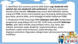 3. identifikasi dan asesmen peserta didik dalam segi akademik oleh
sekolah dan non-akademik oleh profesional. Lima hal yang konsen
disoroti pihak sekolah. Informan yang secara aktif dilibatkan adalah:
orang tua PDBK, teman main/sejawat, guru di jenjang sebelumnya (TK),
guru kelas, peserta didik, serta tetangga di sekitar kediaman PDBK.
4. Pembuatan Profil Siswa bagi PDBK dilakukan oleh GPK, berdasarkan
pengalaman yang didapat dari tim HKI. Profil siswa memiliki beberapa
konten, yaitu data individu yang meliputi nama, usia, kelas, dan
sekolah, kemudian aspek akademik, aspek kemandirian, aspek
kesehatan, aspek sosial-emosional, aspek keluarga, dan
diagnosa sementara. Digunakan sebagai dasar perencanaan kurikulum
modifikasi.
 