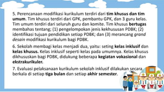 5. Perencanaan modifikasi kurikulum terdiri dari tim khusus dan tim
umum. Tim khusus terdiri dari GPK, pembantu GPK, dan 3 guru kelas.
Tim umum terdiri dari seluruh guru dan komite. Tim khusus bertugas
membahas tentang; (1) pengelompokan jenis kekhususan PDBK; (2)
identifikasi tujuan pendidikan setiap PDBK; dan (3) merancang grand
desain modifikasi kurikulum bagi PDBK.
6. Sekolah membagi kelas menjadi dua, yaitu: seting kelas inklusif dan
kelas khusus. Kelas inklusif seperti kelas pada umumnya. Kelas khusus
dikhususkan bagi PDBK, didukung beberapa kegiatan vokasional dan
ekstrakurikuler.
7. Evaluasi pelaksanaan kurikulum sekolah inklusif dilakukan secara
berkala di setiap tiga bulan dan setiap akhir semester.
 