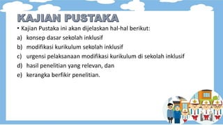 • Kajian Pustaka ini akan dijelaskan hal-hal berikut:
a) konsep dasar sekolah inklusif
b) modifikasi kurikulum sekolah inklusif
c) urgensi pelaksanaan modifikasi kurikulum di sekolah inklusif
d) hasil penelitian yang relevan, dan
e) kerangka berfikir penelitian.
 