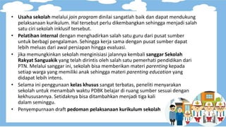 • Usaha sekolah melalui join program dinilai sangatlah baik dan dapat mendukung
pelaksanaan kurikulum. Hal tersebut perlu dikembangkan sehingga menjadi salah
satu ciri sekolah inklusif tersebut.
• Pelatihan internal dengan menghadirkan salah satu guru dari pusat sumber
untuk berbagi pengalaman. Sehingga kerja sama dengan pusat sumber dapat
lebih meluas dari awal persiapan hingga evaluasi.
• jika memungkinkan sekolah menginisiasi jalannya kembali sanggar Sekolah
Rakyat Sanguakik yang telah dirintis oleh salah satu pemerhati pendidikan dari
PTN. Melalui sanggar ini, sekolah bisa memberikan materi parenting kepada
setiap warga yang memiliki anak sehingga materi parenting education yang
didapat lebih intens.
• Selama ini penggunaan kelas khusus sangat terbatas, peneliti menyarakan
sekolah untuk menambah waktu PDBK belajar di ruang sumber sesuai dengan
kekhususannya. Setidaknya bisa ditambahkan menjadi tiga kali
dalam seminggu.
• Penyempurnaan draft pedoman pelaksanaan kurikulum sekolah
 