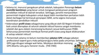 • Selama ini, menurut pengakuan pihak sekolah, kabupaten Ponorogo belum
memiliki komitmen yang besar untuk mengawal pelaksanaan program
pendidikan inklusif di daerah tersebut. Sehingga, peneliti menyarankan
pemerintah tingkat kabupaten untuk dapat lebih memberikan perhatian lebih
dalam berbagai hal termasuk penyiapan SDM, serta segera menunjuk
koordinator pendidikan inklusif.
• Keberadaan profil siswa sebagaimana yang dibuat oleh SD Negeri 4 Krebet ini
baik untuk diterapkan di seluruh sekolah inklusif karena sangat membantu
sekolah dan guru dalam merancang kurikulum sesuai kekhususan PDBK.
Seharusnya pemerintah membuat format profil siswa yang dapat dilaksanakan
di setiap sekolah inklusif.
• Pemerintah selama ini belum memberikan jabatan GPK sebagai jabatan
professional seperti guru mata pelajaran/guru kelas pada umumnya. Sehingga
GPK juga ditugasi sebagai wali kelas. Meskipun demikian memang
GPK dibantu satu guru honorer muda. (THE END)
 