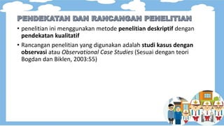 • penelitian ini menggunakan metode penelitian deskriptif dengan
pendekatan kualitatif
• Rancangan penelitian yang digunakan adalah studi kasus dengan
observasi atau Observational Case Studies (Sesuai dengan teori
Bogdan dan Biklen, 2003:55)
 