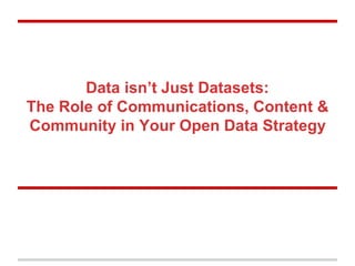 Data isn’t Just Datasets:
The Role of Communications, Content &
Community in Your Open Data Strategy
 