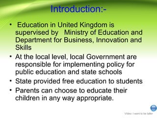 Introduction:-
• Education in United Kingdom is
supervised by Ministry of Education and
Department for Business, Innovation and
Skills
• At the local level, local Government are
responsible for implementing policy for
public education and state schools
• State provided free education to students
• Parents can choose to educate their
children in any way appropriate.
Video: I want to be taller
 