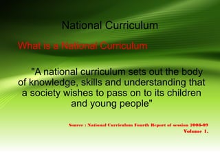 National Curriculum
What is a National Curriculum
"A national curriculum sets out the body
of knowledge, skills and understanding that
a society wishes to pass on to its children
and young people"
Source : National Curriculum Fourth Report of session 2008-09
Volume 1.
 