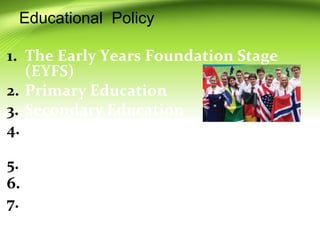 Educational Policy
1. The Early Years Foundation Stage
(EYFS)
2. Primary Education
3. Secondary Education
4. General Certificate of Secondary
Education (GCSE) Examination
5. Further Education
6. Higher Education in UK
7. Recent Developments
 