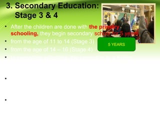 3. Secondary Education:
Stage 3 & 4
• After the children are done with the primary
schooling, they begin secondary school for 5 years
• from the age of 11 to 14 (Stage 3)
• from the age of 14 – 16 (Stage 4)
• In secondary schooling, the promotion to a higher
class doesn’t depend upon the result of the
examination but is automatic.
• Stage 3 - via internal teacher assessment only. There
is currently an external review of testing and
assessment at the end of Stage 2
• Stage 4 - Pupils take externally set public
examinations (the General Certificate of Secondary
Education)
5 YEARS
 