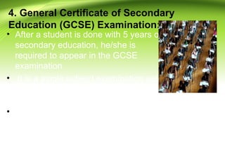 4. General Certificate of Secondary
Education (GCSE) Examination:
• After a student is done with 5 years of
secondary education, he/she is
required to appear in the GCSE
examination
• It is a single subject examination set
and marked by independent
education boards.
• Although there is no lower or upper
limit to the number of subjects, a
student may choose up to ten GCSE
examinations in different subjects,
including mathematics and English
language
 