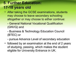 5. Further Education:
17-18 years old
• After taking the GCSE examinations, students
may choose to leave secondary schooling
altogether or may choose to either continue:
- General National Vocational Qualification
(GNVQ) and
- Business & Technology Education Council
(BTEC) or
- pursue Advance Level of secondary education
• followed by an examination at the end of 2 years
of studying, passing, which makes the student
eligible for University Entrance in UK.
 
