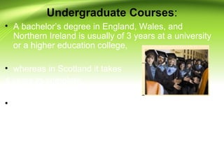 Undergraduate Courses:
• A bachelor’s degree in England, Wales, and
Northern Ireland is usually of 3 years at a university
or a higher education college,
• whereas in Scotland it takes
4 years to complete.
• However, there are also 4 year degrees in
England, Wales, and Northern Island - that have 1
year dedicated to gaining of work experience.
 