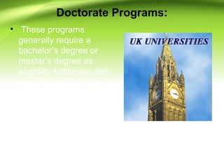 Doctorate Programs:
• These programs
generally require a
bachelor’s degree or
master’s degree as
eligibility fulfillment and
usually are of duration
from 3 years to 5 years
at a university where
students are required to
work on single research
project or dissertation.
 