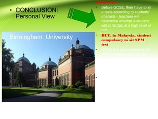 • CONCLUSION:
Personal View
Birmingham University
Advantage :
• Before GCSE: their have to sit
a tests according to students'
interests - teachers will
determine whether a student
will sit GCSE at a high level or
not.
• BUT, in Malaysia, student
compulsory to sit SPM
test
• GCSE first national test in UK
- Poor students will only be
allowed to sit “foundation
level” test –C is the highest
grade for them - excellent
students will sit “higher level”
• GCSE - students have been
exposed with “course
work/assignment” concept,
BUT in Malaysia, we only
focusing on “Examination”
concept. So, Malaysia should
change the system – to
produce students with critical
thinking
 