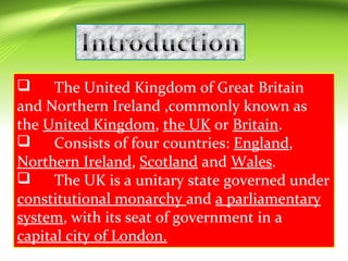  The United Kingdom of Great Britain
and Northern Ireland ,commonly known as
the United Kingdom, the UK or Britain.
 Consists of four countries: England,
Northern Ireland, Scotland and Wales.
 The UK is a unitary state governed under
constitutional monarchy and a parliamentary
system, with its seat of government in a
capital city of London.
 