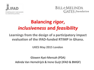 Balancing rigor,
inclusiveness and feasibility
Learnings from the design of a participatory impact
evaluation of the IFAD-funded RTIMP in Ghana.
Glowen Kyei-Mensah (PDA)
Adinda Van Hemelrijck & Irene Guijt (IFAD & BMGF)
UKES May 2015 London
 