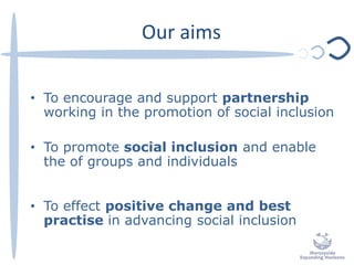 Our aims
• To encourage and support partnership
working in the promotion of social inclusion
• To promote social inclusion and enable
the of groups and individuals
• To effect positive change and best
practise in advancing social inclusion
 