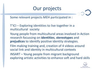 Our projects
Some relevant projects MEH participated in :
T’ICI – Exploring identities to live together in a
multicultural society
Young people from multicultural areas involved in Action
research focussing on identities, stereotypes and
prejudices to identify positive identity strategies.
Film making training and, creation of 4 videos around
social link and identity in multicultural contexts
INSART – Young people from migrant background
exploring artistic activities to enhance soft and hard skills
 