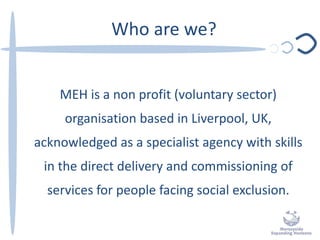Who are we?
MEH is a non profit (voluntary sector)
organisation based in Liverpool, UK,
acknowledged as a specialist agency with skills
in the direct delivery and commissioning of
services for people facing social exclusion.
 