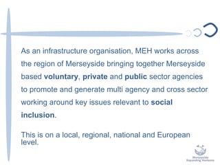 As an infrastructure organisation, MEH works across
the region of Merseyside bringing together Merseyside
based voluntary, private and public sector agencies
to promote and generate multi agency and cross sector
working around key issues relevant to social
inclusion.
This is on a local, regional, national and European
level.
 