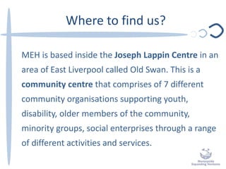 Where to find us?
MEH is based inside the Joseph Lappin Centre in an
area of East Liverpool called Old Swan. This is a
community centre that comprises of 7 different
community organisations supporting youth,
disability, older members of the community,
minority groups, social enterprises through a range
of different activities and services.
 