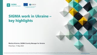 A
joint
initiative
of
the
OECD
and
the
EU,
principally
financed
by
the
EU.
This document has been produced with the financial assistance of the European Union (EU). It should not be reported as representing the official views of the EU, the OECD or its member countries, or of partners participating in the SIGMA Programme. The opinions expressed and arguments employed are those of the authors. This document, as well
as any data and any map included herein, are without prejudice to the status of or sovereignty over any territory, to the delimitation of international frontiers and boundaries and to the name of any territory, city or area. © OECD 2023 – The use of this material, whether digital or print, is governed by www.oecd.org/termsandconditions.
SIGMA work in Ukraine –
key highlights
Martins Krievins, SIGMA Country Manager for Ukraine
Paris-Kyiv, 11 May 2023
 