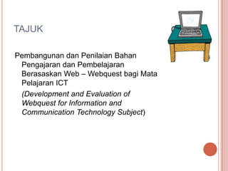 TAJUK

Pembangunan dan Penilaian Bahan
 Pengajaran dan Pembelajaran
 Berasaskan Web – Webquest bagi Mata
 Pelajaran ICT
 (Development and Evaluation of
 Webquest for Information and
 Communication Technology Subject)
 