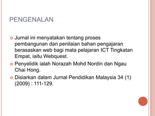 PENGENALAN

 Jurnal ini menyatakan tentang proses
  pembangunan dan penilaian bahan pengajaran
  berasaskan web bagi mata pelajaran ICT Tingkatan
  Empat, iaitu Webquest.
 Penyelidik ialah Norazah Mohd Nordin dan Ngau
  Chai Hong.
 Disiarkan dalam Jurnal Pendidikan Malaysia 34 (1)
  (2009) : 111-129.
 