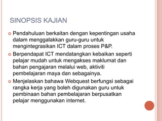 SINOPSIS KAJIAN
 Pendahuluan berkaitan dengan kepentingan usaha
  dalam menggalakkan guru-guru untuk
  mengintegrasikan ICT dalam proses P&P.
 Berpendapat ICT mendatangkan kebaikan seperti
  pelajar mudah untuk mengakses maklumat dan
  bahan pengajaran melalui web, aktiviti
  pembelajaran maya dan sebagainya.
 Menjelaskan bahawa Webquest berfungsi sebagai
  rangka kerja yang boleh digunakan guru untuk
  pembinaan bahan pembelajaran berpusatkan
  pelajar menggunakan internet.
 