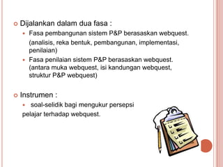    Dijalankan dalam dua fasa :
       Fasa pembangunan sistem P&P berasaskan webquest.
        (analisis, reka bentuk, pembangunan, implementasi,
        penilaian)
       Fasa penilaian sistem P&P berasaskan webquest.
        (antara muka webquest, isi kandungan webquest,
        struktur P&P webquest)


   Instrumen :
      soal-selidik bagi mengukur persepsi
    pelajar terhadap webquest.
 