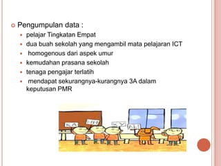    Pengumpulan data :
       pelajar Tingkatan Empat
       dua buah sekolah yang mengambil mata pelajaran ICT
        homogenous dari aspek umur
       kemudahan prasana sekolah
       tenaga pengajar terlatih
        mendapat sekurangnya-kurangnya 3A dalam
        keputusan PMR
 