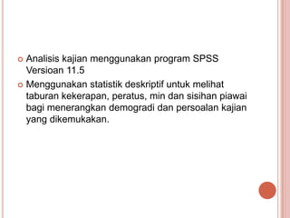  Analisis kajian menggunakan program SPSS
  Versioan 11.5
 Menggunakan statistik deskriptif untuk melihat
  taburan kekerapan, peratus, min dan sisihan piawai
  bagi menerangkan demogradi dan persoalan kajian
  yang dikemukakan.
 