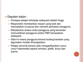    Dapatan kajian :
       Persepsi pelajar terhadap webquest adalah tinggi.
       Responden memberikan respon yang baik dan
        menyatakan ia sesuai dan menarik perhatian pengguna.
       Rekabentuk antara muka pengguna yang konsisten
        memudahkan pengguna sistem P&P berasaskan
        webquest.
       Web ini mesra pengguna kerana butang kawalan yang
        digunakan mudah dinavigasikan.
       Pelajar seronok kerana web mengaplikasikan unsur-
        unsur hipermedia seperti animasi, grafik, bunyi dan
        warna.
 