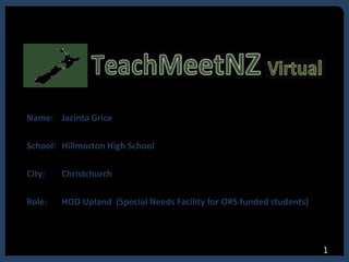 Name: Jacinta Grice
School: Hillmorton High School
City: Christchurch
Role: HOD Upland (Special Needs Facility for ORS funded students)
1
 