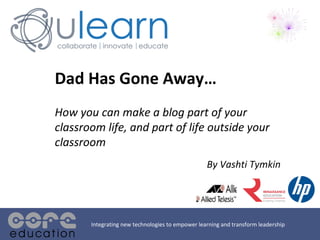 Dad Has Gone Away… How you can make a blog part of your classroom life, and part of life outside your classroom By Vashti Tymkin Integrating new technologies to empower learning and transform leadership 
