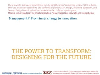 helping organizations transform
THE POWER TO TRANSFORM:
DESIGNING FOR THE FUTURE
Management Y: From inner change to innovation
License Creative Commons 4.0 by-nc-nd: copy and redistribute this material only
unchanged, non-commercially and with clear credit to all authors and originators.
These keynote slides were presented at the „Design@Business“ conference on Nov 2 2016 in Berlin.
They are exclusively licensed to the conference sponsors SAP, Philips, Microso!, Swisscom, and
German Design Council, as handout material for the conference participants.
This is a compressed copy for email distribution. Please respect our copyright and license below.
 