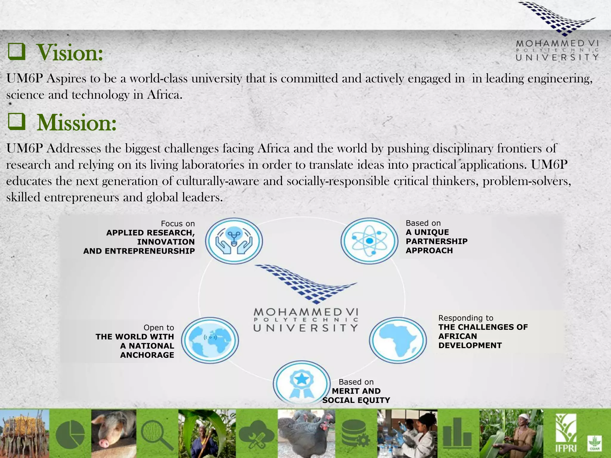 Vision:
UM6P Aspires to be a world-class university that is committed and actively engaged in in leading engineering,
science and technology in Africa.
 Mission:
UM6P Addresses the biggest challenges facing Africa and the world by pushing disciplinary frontiers of
research and relying on its living laboratories in order to translate ideas into practical applications. UM6P
educates the next generation of culturally-aware and socially-responsible critical thinkers, problem-solvers,
skilled entrepreneurs and global leaders.
Focus on
APPLIED RESEARCH,
INNOVATION
AND ENTREPRENEURSHIP
Open to
THE WORLD WITH
A NATIONAL
ANCHORAGE
Responding to
THE CHALLENGES OF
AFRICAN
DEVELOPMENT
Based on
A UNIQUE
PARTNERSHIP
APPROACH
Based on
MERIT AND
SOCIAL EQUITY
 