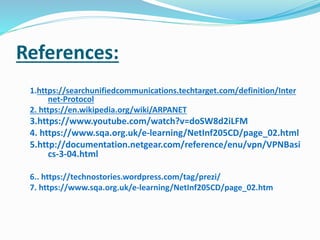 References:
1.https://searchunifiedcommunications.techtarget.com/definition/Inter
net-Protocol
2. https://en.wikipedia.org/wiki/ARPANET
3.https://www.youtube.com/watch?v=doSW8d2iLFM
4. https://www.sqa.org.uk/e-learning/NetInf205CD/page_02.html
5.http://documentation.netgear.com/reference/enu/vpn/VPNBasi
cs-3-04.html
6.. https://technostories.wordpress.com/tag/prezi/
7. https://www.sqa.org.uk/e-learning/NetInf205CD/page_02.htm
 