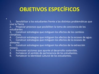 OBJETIVOS ESPECÍFICOS
•
1. Sensibilizar a los estudiantes frente a las distintas problemáticas que
vive la Tierra
2. Propiciar procesos que posibiliten la toma de conciencia de los
estudiantes
3. Construir estrategias que mitiguen los efectos de los cambios
climáticos.
4. Construir estrategias que mitiguen los efectos de la escases de agua.
5. Construir estrategias que mitiguen los efectos de la escases de
alimento
6. Construir estrategias que mitiguen los efectos de la extracción
minera.
7. Promover acciones que apunte al desarrollo sostenible.
8. Fortalecer el sentido de pertenencia de los estudiantes.
9. Fortalecer la identidad cultural de los estudiantes.