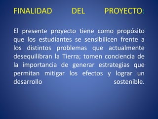 FINALIDAD DEL PROYECTO:
El presente proyecto tiene como propósito
que los estudiantes se sensibilicen frente a
los distintos problemas que actualmente
desequilibran la Tierra; tomen conciencia de
la importancia de generar estrategias que
permitan mitigar los efectos y lograr un
desarrollo sostenible.