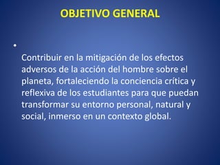 OBJETIVO GENERAL
•
Contribuir en la mitigación de los efectos
adversos de la acción del hombre sobre el
planeta, fortaleciendo la conciencia crítica y
reflexiva de los estudiantes para que puedan
transformar su entorno personal, natural y
social, inmerso en un contexto global.