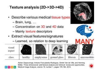 Texture analysis (2D->3D->4D)
• Describe various medical tissue types
– Brain, lung, …
– Concentration on 3D and 4D data
– Mainly texture descriptors
• Extract visual features/signatures
– Learned, so relation to deep learning
Adrien Depeursinge, Antonio Foncubierta–Rodriguez, Dimitri Van de Ville, and Henning
Müller, Three–dimensional solid texture analysis and retrieval: review and opportunities,
Medical Image Analysis, volume 18, number 1, pages 176-196, 2014.
 