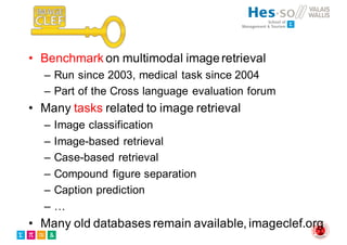 • Benchmark on multimodal imageretrieval
– Run since 2003, medical task since 2004
– Part of the Cross language evaluation forum
• Many tasks related to image retrieval
– Image classification
– Image-based retrieval
– Case-based retrieval
– Compound figure separation
– Caption prediction
– …
• Many old databases remain available, imageclef.org
 