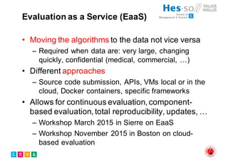 Evaluation as a Service (EaaS)
• Moving the algorithms to the data not vice versa
– Required when data are: very large, changing
quickly, confidential (medical, commercial, …)
• Different approaches
– Source code submission, APIs, VMs local or in the
cloud, Docker containers, specific frameworks
• Allows for continuous evaluation, component-
based evaluation, total reproducibility, updates, …
– Workshop March 2015 in Sierre on EaaS
– Workshop November 2015 in Boston on cloud-
based evaluation
 