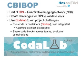 • Part of QIN – Quantitative Imaging Network (NCI)
• Create challenges for QIN to validate tools
• Use Codalabto run project challenges
– Run code in containers (Docker), well integrated
• Automate as much as possible
– Share code blocks across teams, evaluate
combinations
 